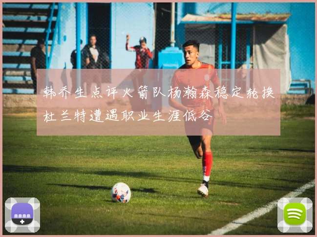 韩乔生点评火箭队杨瀚森稳定轮换杜兰特遭遇职业生涯低谷