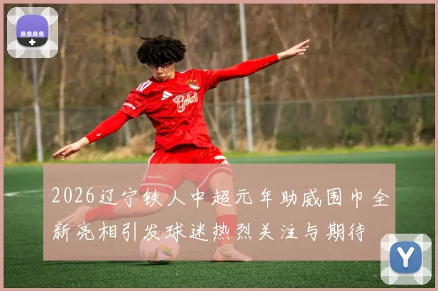 2026辽宁铁人中超元年助威围巾全新亮相引发球迷热烈关注与期待
