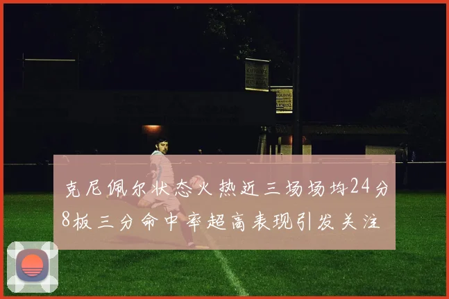 克尼佩尔状态火热近三场场均24分8板三分命中率超高表现引发关注