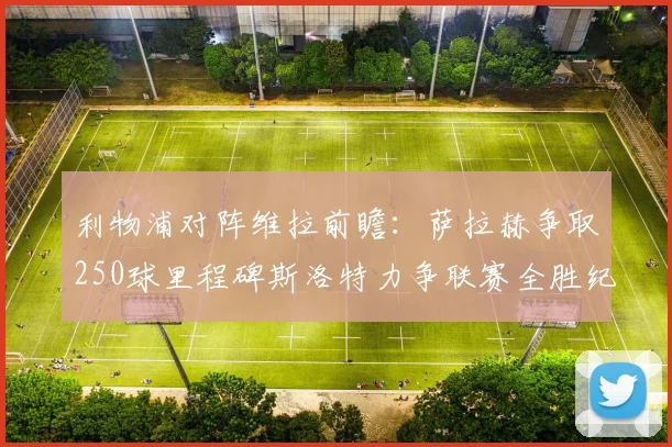 利物浦对阵维拉前瞻：萨拉赫争取250球里程碑斯洛特力争联赛全胜纪录