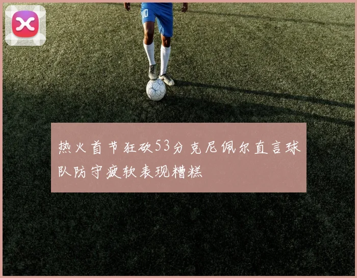 热火首节狂砍53分克尼佩尔直言球队防守疲软表现糟糕