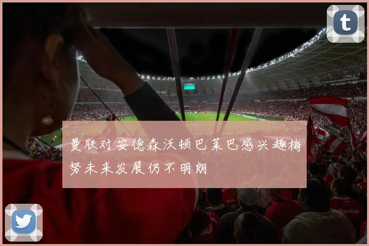 曼联对安德森沃顿巴莱巴感兴趣梅努未来发展仍不明朗