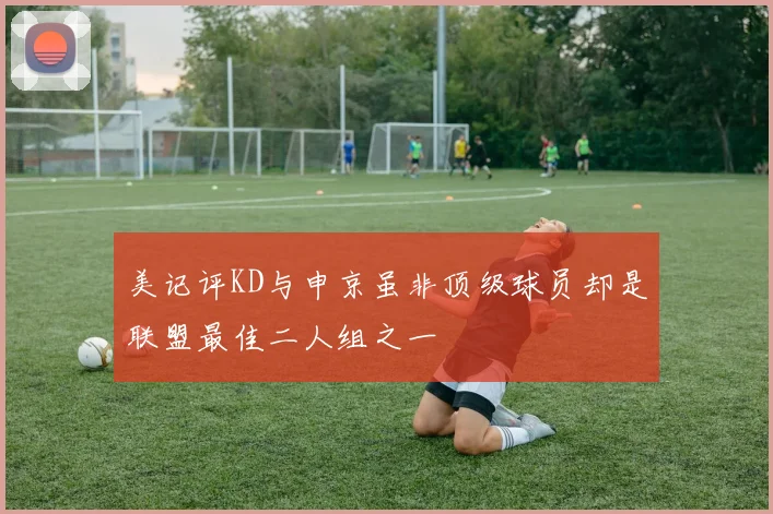 美记评KD与申京虽非顶级球员却是联盟最佳二人组之一