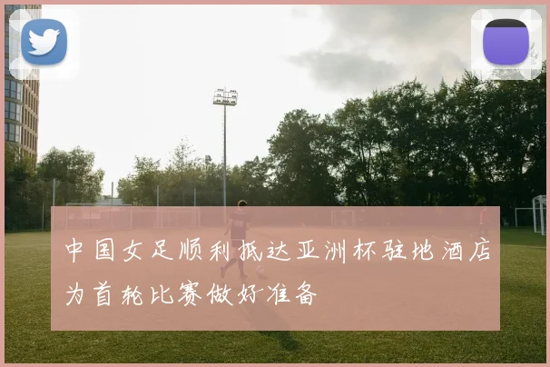 中国女足顺利抵达亚洲杯驻地酒店为首轮比赛做好准备