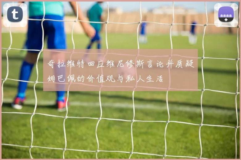 奇拉维特回应维尼修斯言论并质疑姆巴佩的价值观与私人生活