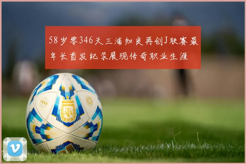 58岁零346天三浦知良再创J联赛最年长首发纪录展现传奇职业生涯