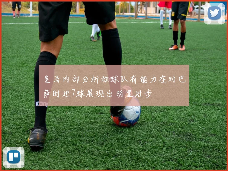 皇马内部分析称球队有能力在对巴萨时进7球展现出明显进步
