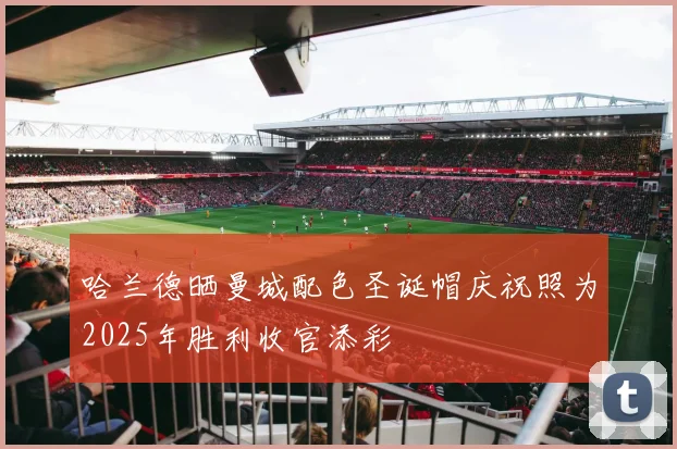 哈兰德晒曼城配色圣诞帽庆祝照为2025年胜利收官添彩