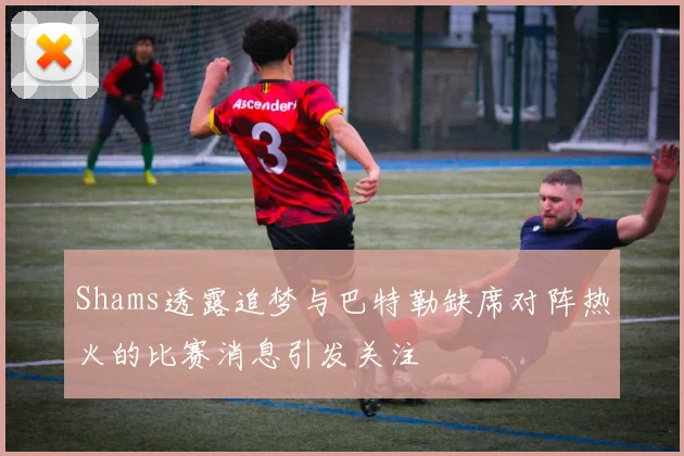 Shams透露追梦与巴特勒缺席对阵热火的比赛消息引发关注