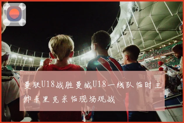 曼联U18战胜曼城U18一线队临时主帅卡里克亲临现场观战
