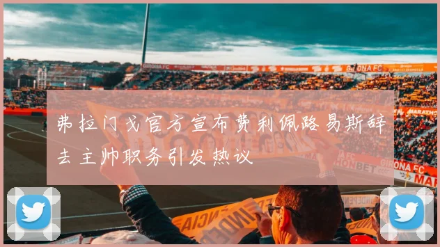 弗拉门戈官方宣布费利佩路易斯辞去主帅职务引发热议