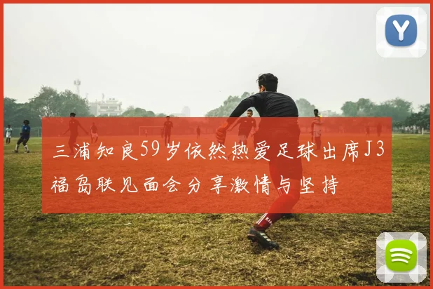 三浦知良59岁依然热爱足球出席J3福岛联见面会分享激情与坚持
