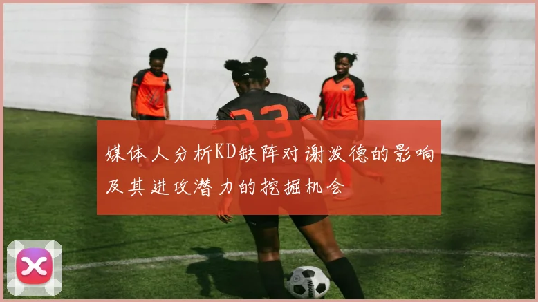 媒体人分析KD缺阵对谢泼德的影响及其进攻潜力的挖掘机会