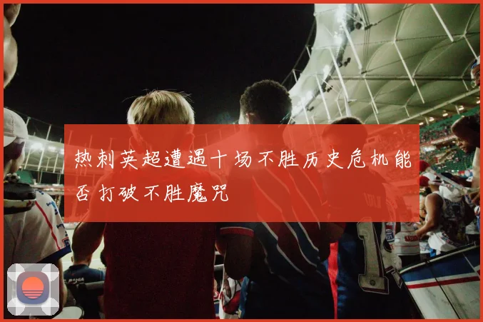 热刺英超遭遇十场不胜历史危机能否打破不胜魔咒