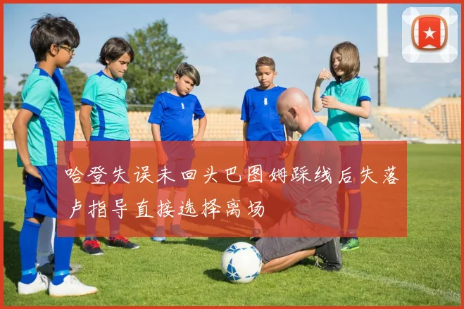 哈登失误未回头巴图姆踩线后失落卢指导直接选择离场
