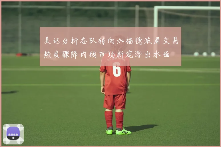 美记分析各队转向加福德浓眉交易热度骤降内线市场新宠浮出水面