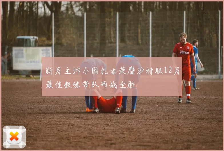 新月主帅小因扎吉荣膺沙特联12月最佳教练带队两战全胜