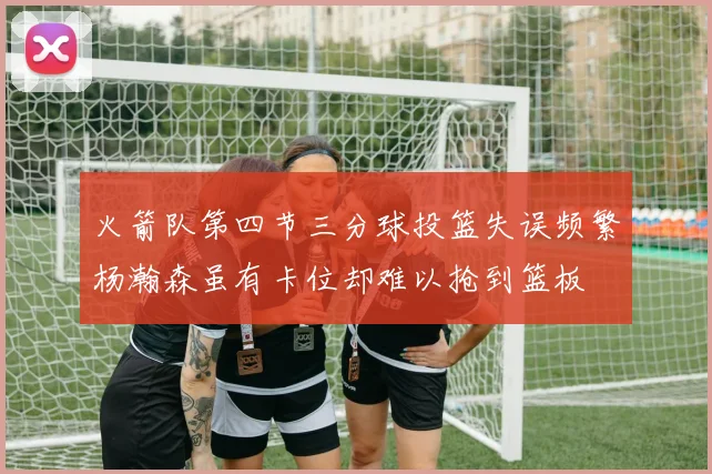 火箭队第四节三分球投篮失误频繁杨瀚森虽有卡位却难以抢到篮板
