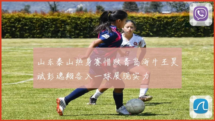 山东泰山热身赛惜败青岛海牛王昊斌彭逸翔各入一球展现实力