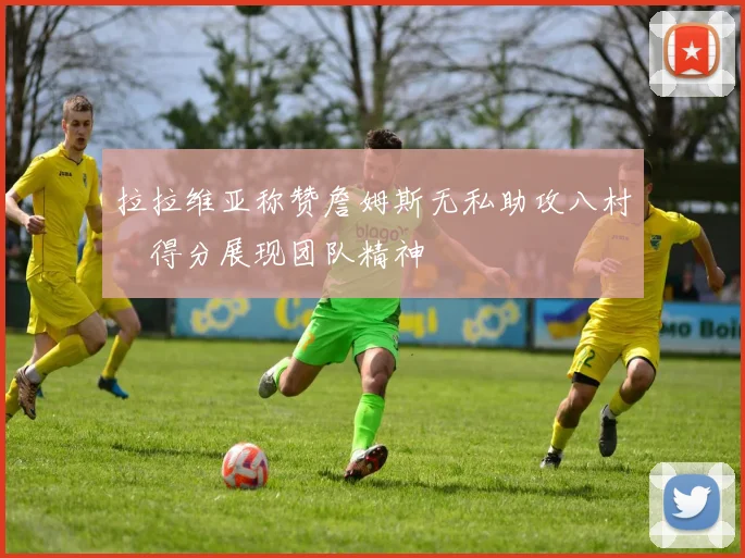 拉拉维亚称赞詹姆斯无私助攻八村塁得分展现团队精神