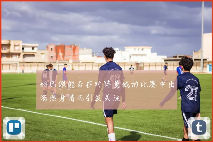 姆巴佩能否在对阵曼城的比赛中出场热身情况引发关注