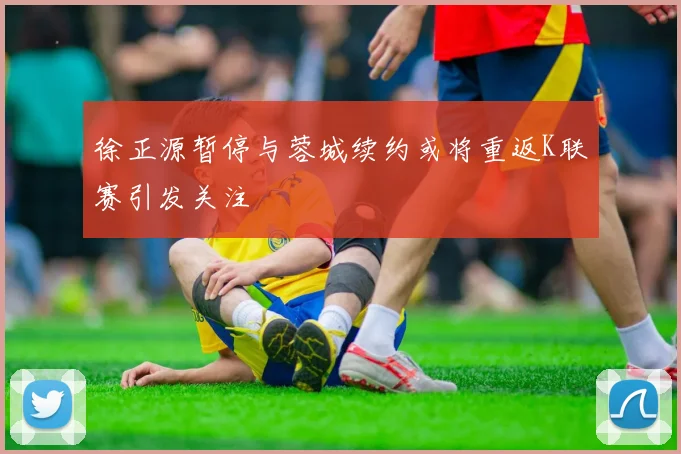 徐正源暂停与蓉城续约或将重返K联赛引发关注